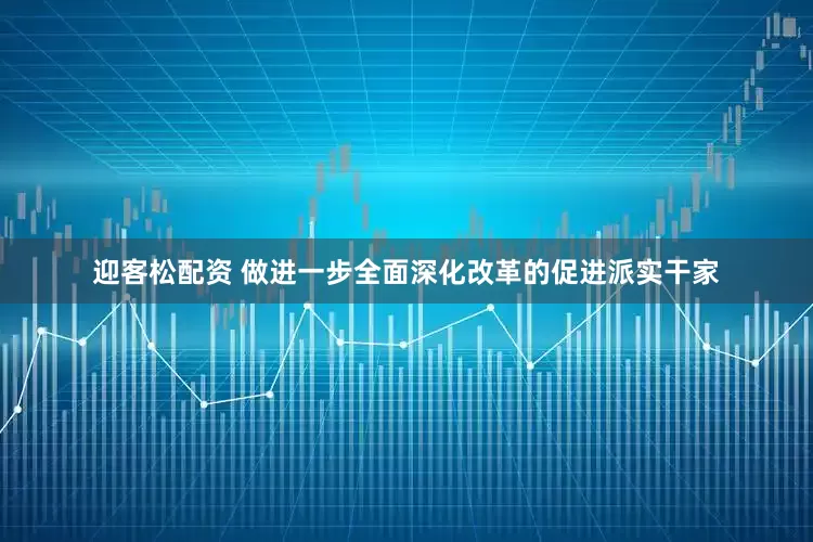 迎客松配资 做进一步全面深化改革的促进派实干家