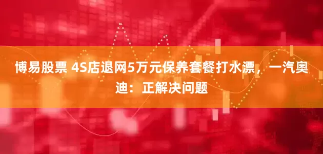 博易股票 4S店退网5万元保养套餐打水漂，一汽奥迪：正解决问题