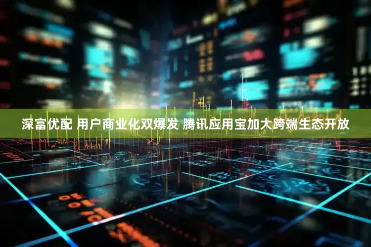 深富优配 用户商业化双爆发 腾讯应用宝加大跨端生态开放