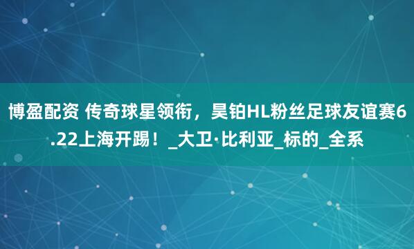博盈配资 传奇球星领衔，昊铂HL粉丝足球友谊赛6.22上海开踢！_大卫·比利亚_标的_全系