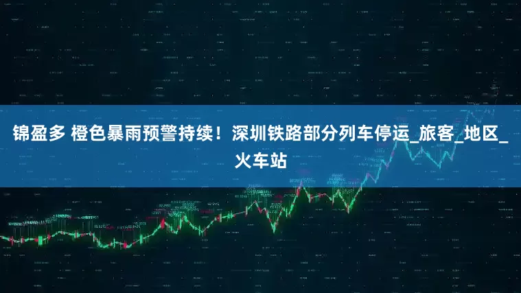 锦盈多 橙色暴雨预警持续！深圳铁路部分列车停运_旅客_地区_火车站