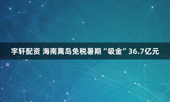 宇轩配资 海南离岛免税暑期“吸金”36.7亿元