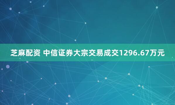 芝麻配资 中信证券大宗交易成交1296.67万元