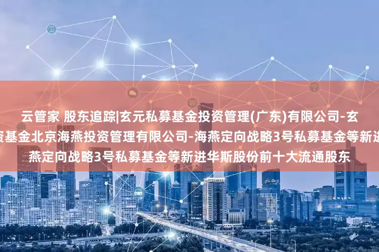 云管家 股东追踪|玄元私募基金投资管理(广东)有限公司-玄元科新122号私募证券投资基金北京海燕投资管理有限公司-海燕定向战略3号私募基金等新进华斯股份前十大流通股东