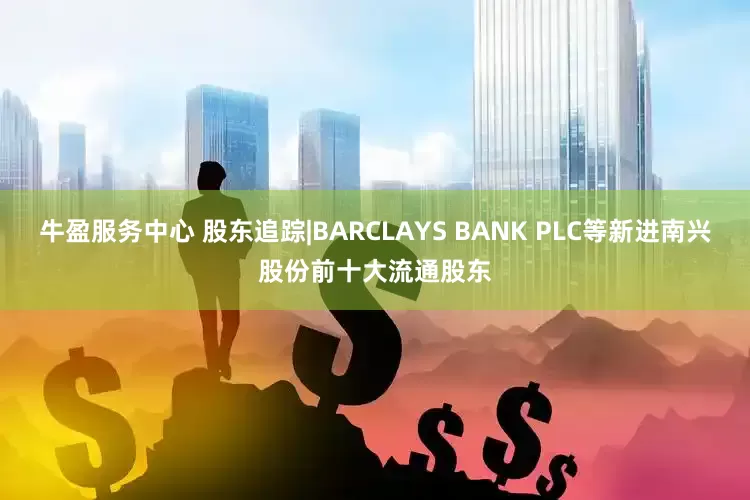 牛盈服务中心 股东追踪|BARCLAYS BANK PLC等新进南兴股份前十大流通股东