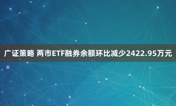 广证策略 两市ETF融券余额环比减少2422.95万元