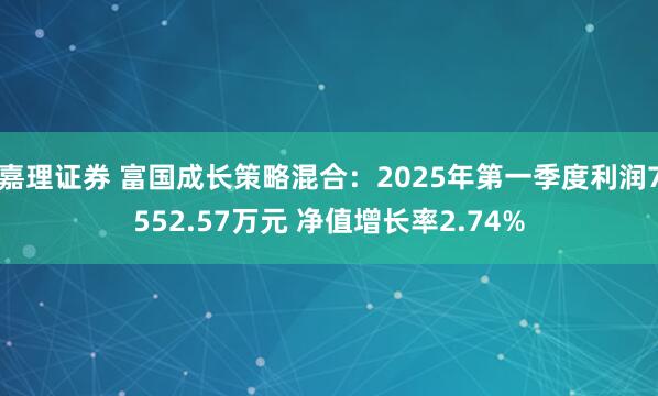 嘉理证券 富国成长策略混合：2025年第一季度利润7552.57万元 净值增长率2.74%