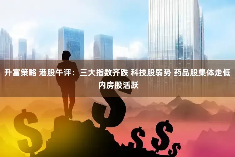 升富策略 港股午评：三大指数齐跌 科技股弱势 药品股集体走低 内房股活跃