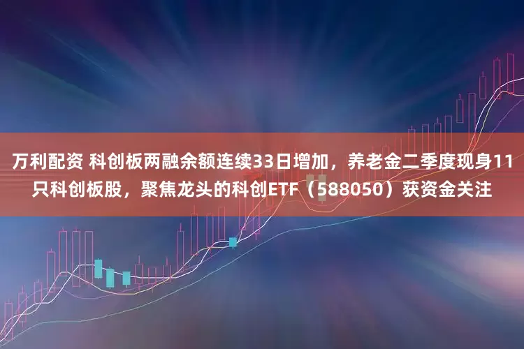 万利配资 科创板两融余额连续33日增加，养老金二季度现身11只科创板股，聚焦龙头的科创ETF（588050）获资金关注